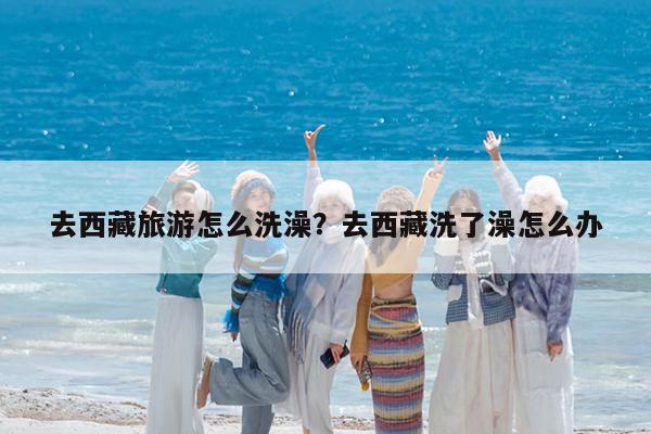 去西藏旅游怎么洗澡?去西藏洗了澡怎么办