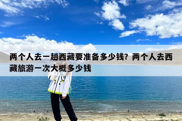 两个人去一趟西藏要准备多少钱?两个人去西藏旅游一次大概多少钱