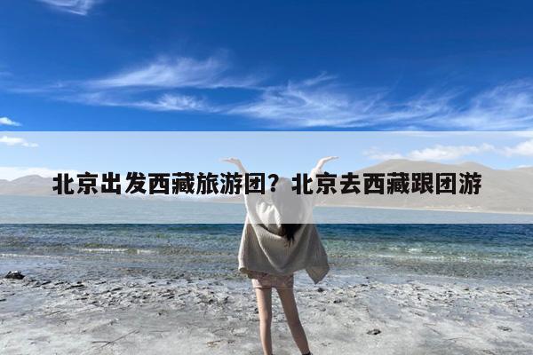 北京出发西藏旅游团?北京去西藏跟团游