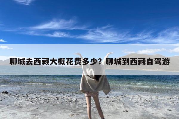 聊城去西藏大概花费多少?聊城到西藏自驾游