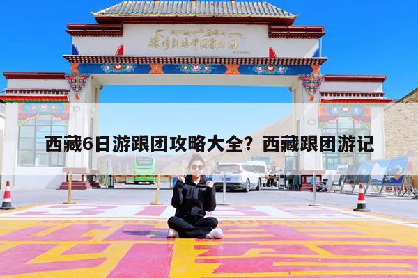 西藏6日游跟团攻略大全?西藏跟团游记