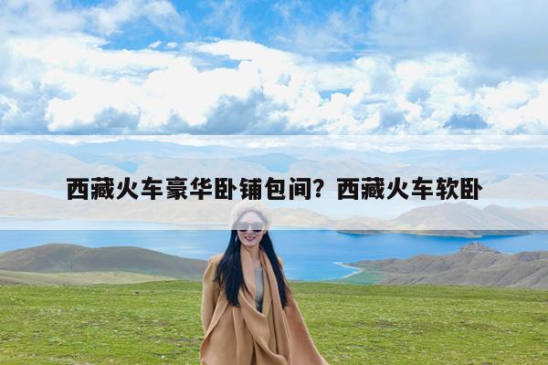 西藏火车豪华卧铺包间?西藏火车软卧