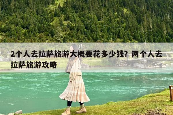 2个人去拉萨旅游大概要花多少钱?两个人去拉萨旅游攻略