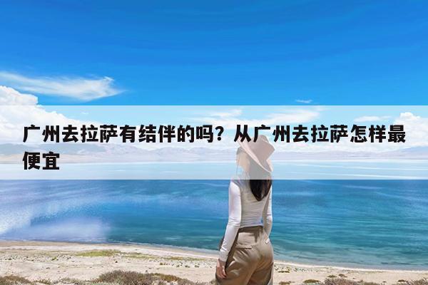 广州去拉萨有结伴的吗?从广州去拉萨怎样最便宜