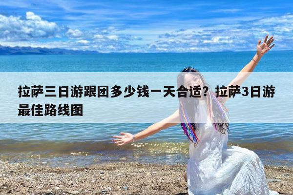 拉萨三日游跟团多少钱一天合适?拉萨3日游最佳路线图