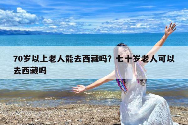70岁以上老人能去西藏吗?七十岁老人可以去西藏吗