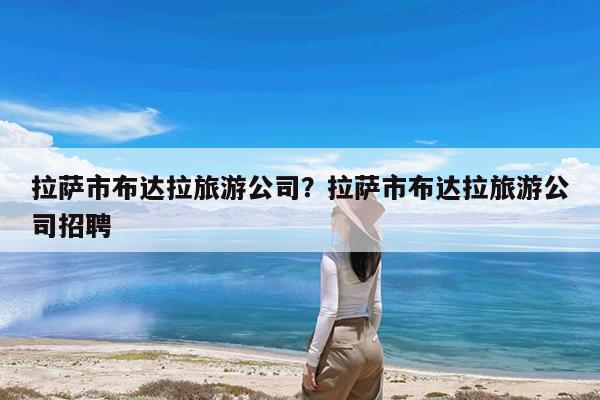 拉萨市布达拉旅游公司?拉萨市布达拉旅游公司招聘