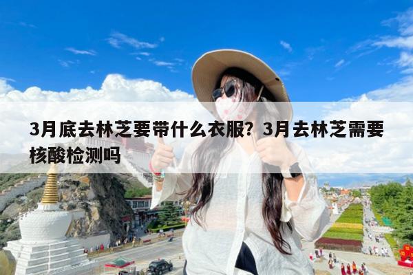 3月底去林芝要带什么衣服?3月去林芝需要核酸检测吗