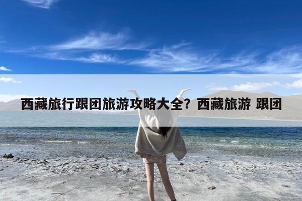西藏旅行跟团旅游攻略大全?西藏旅游 跟团