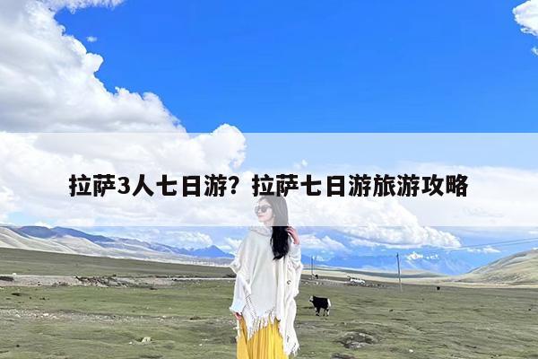拉萨3人七日游?拉萨七日游旅游攻略