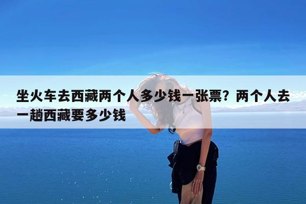 坐火车去西藏两个人多少钱一张票?两个人去一趟西藏要多少钱