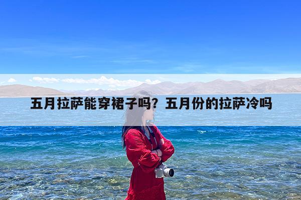 五月拉萨能穿裙子吗?五月份的拉萨冷吗