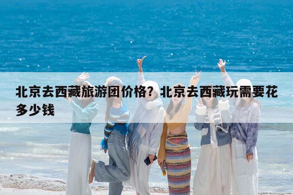 北京去西藏旅游团价格?北京去西藏玩需要花多少钱