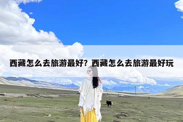 西藏怎么去旅游最好?西藏怎么去旅游最好玩