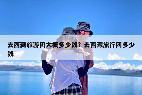 去西藏旅游团大概多少钱?去西藏旅行团多少钱