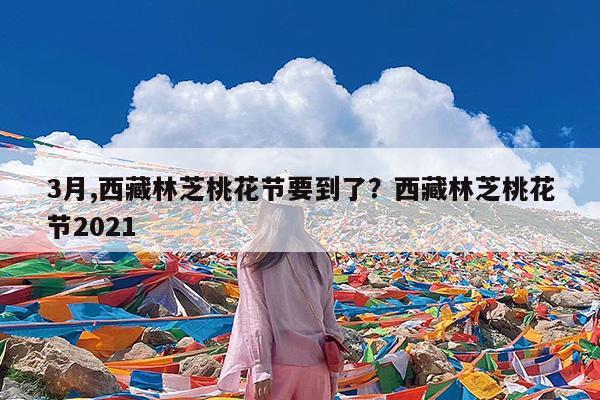 3月,西藏林芝桃花节要到了?西藏林芝桃花节2021