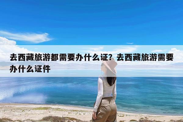 去西藏旅游都需要办什么证?去西藏旅游需要办什么证件