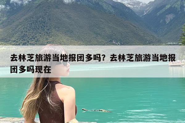 去林芝旅游当地报团多吗?去林芝旅游当地报团多吗现在