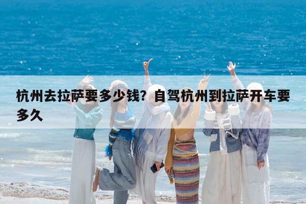 杭州去拉萨要多少钱?自驾杭州到拉萨开车要多久