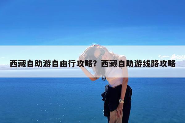 西藏自助游自由行攻略?西藏自助游线路攻略