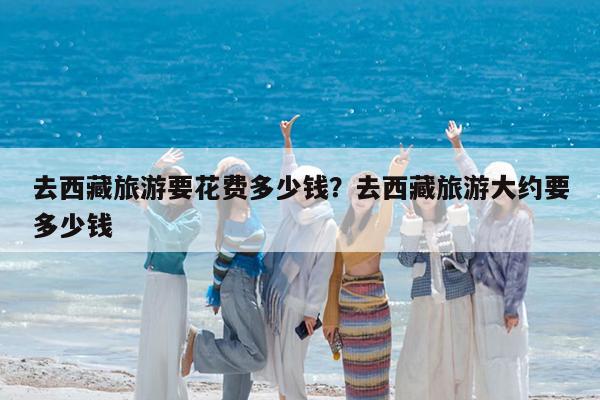 去西藏旅游要花费多少钱?去西藏旅游大约要多少钱