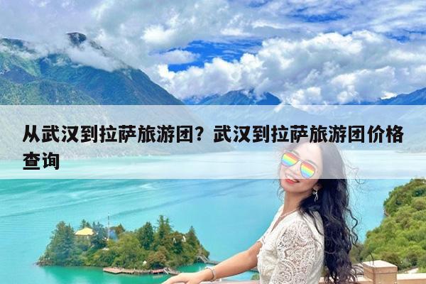 从武汉到拉萨旅游团?武汉到拉萨旅游团价格查询