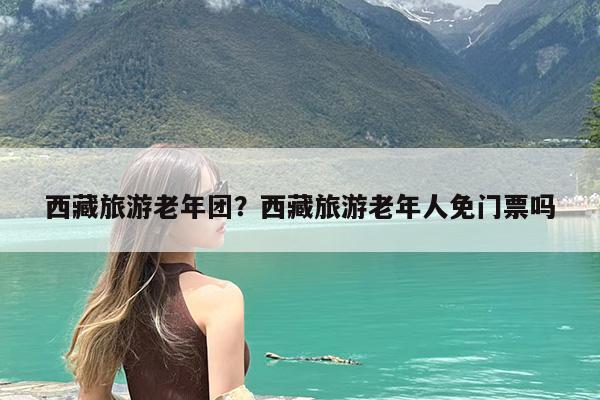 西藏旅游老年团?西藏旅游老年人免门票吗