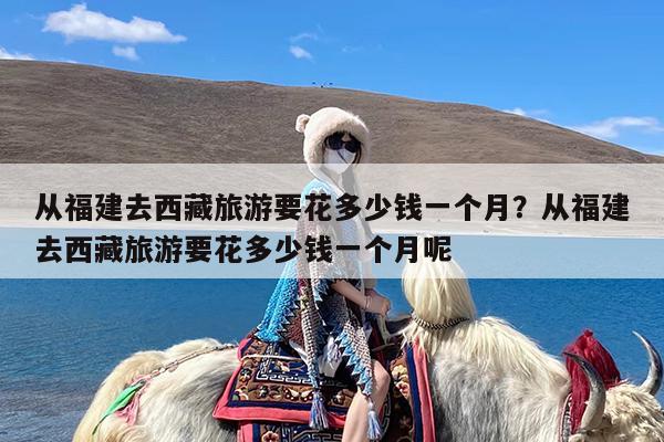 从福建去西藏旅游要花多少钱一个月?从福建去西藏旅游要花多少钱一个月呢