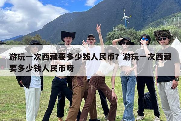 游玩一次西藏要多少钱人民币?游玩一次西藏要多少钱人民币呀