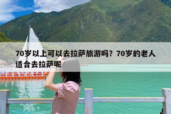 70岁以上可以去拉萨旅游吗?70岁的老人适合去拉萨呢