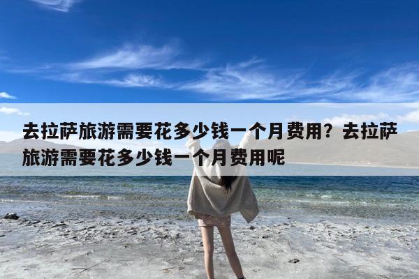 去拉萨旅游需要花多少钱一个月费用?去拉萨旅游需要花多少钱一个月费用呢
