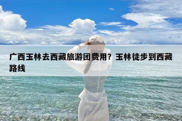 广西玉林去西藏旅游团费用?玉林徒步到西藏路线