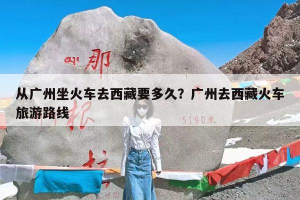 从广州坐火车去西藏要多久?广州去西藏火车旅游路线