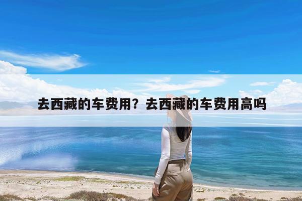 去西藏的车费用?去西藏的车费用高吗