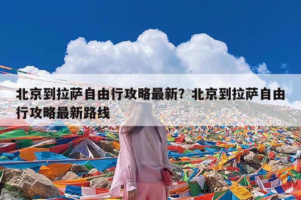 北京到拉萨自由行攻略最新?北京到拉萨自由行攻略最新路线