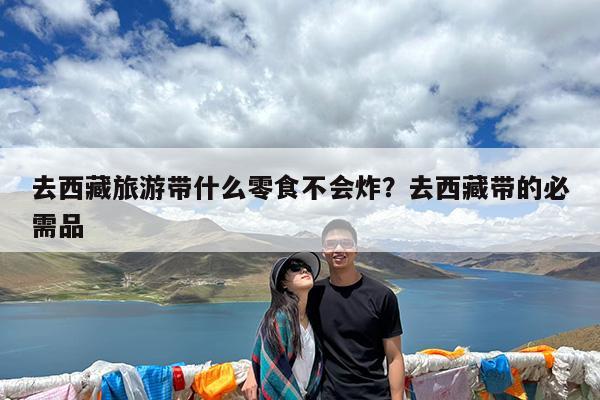 去西藏旅游带什么零食不会炸?去西藏带的必需品
