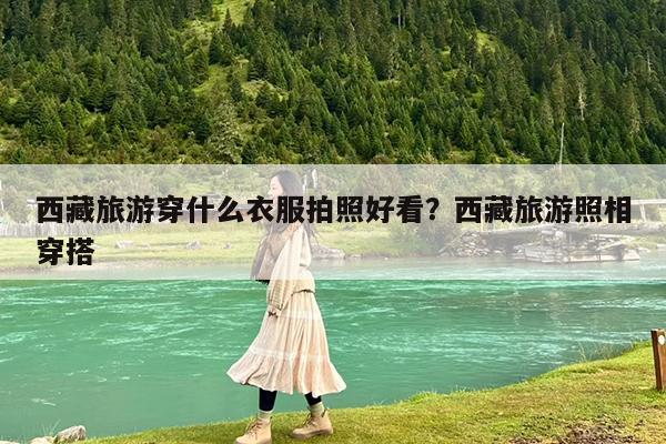 西藏旅游穿什么衣服拍照好看?西藏旅游照相穿搭