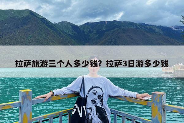 拉萨旅游三个人多少钱?拉萨3日游多少钱