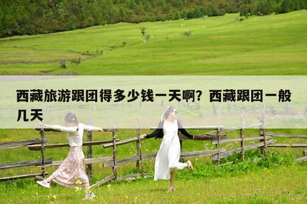 西藏旅游跟团得多少钱一天啊?西藏跟团一般几天