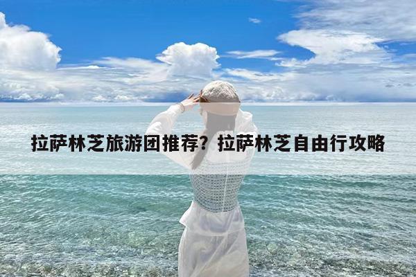 拉萨林芝旅游团推荐?拉萨林芝自由行攻略