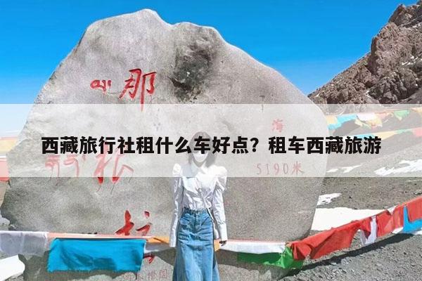 西藏旅行社租什么车好点?租车西藏旅游