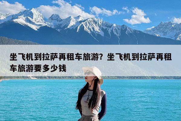 坐飞机到拉萨再租车旅游?坐飞机到拉萨再租车旅游要多少钱
