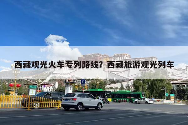 西藏观光火车专列路线?西藏旅游观光列车