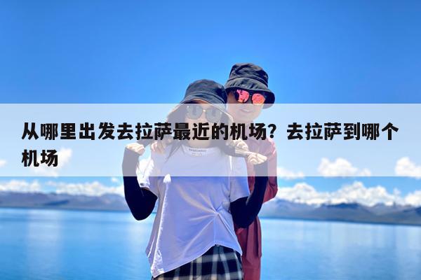 从哪里出发去拉萨最近的机场?去拉萨到哪个机场