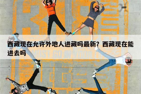 西藏现在允许外地人进藏吗最新?西藏现在能进去吗