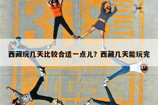 西藏玩几天比较合适一点儿?西藏几天能玩完