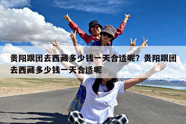 贵阳跟团去西藏多少钱一天合适呢?贵阳跟团去西藏多少钱一天合适呢
