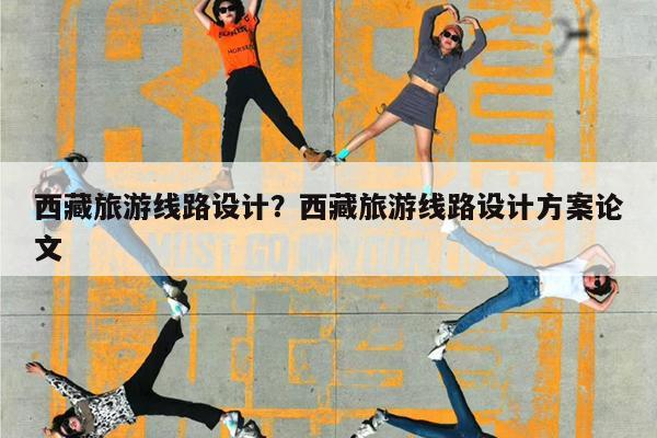 西藏旅游线路设计?西藏旅游线路设计方案论文