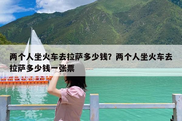 两个人坐火车去拉萨多少钱?两个人坐火车去拉萨多少钱一张票