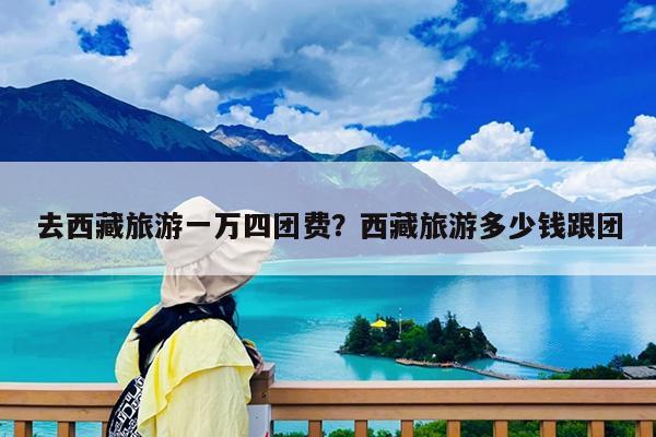 去西藏旅游一万四团费?西藏旅游多少钱跟团